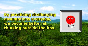 Working and seeing examples of challenging assumptions everyday makes it easier and easier to spot them.